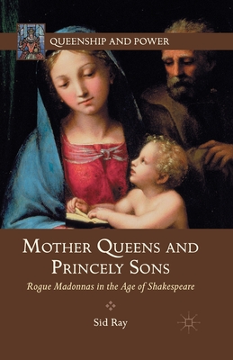 Mother Queens and Princely Sons: Rogue Madonnas in the Age of Shakespeare - Ray, S