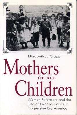 Mothers of All Children: Women Reformers and the Rise of Juvenile Courts in Progressive Era America - Clapp, Elizabeth J