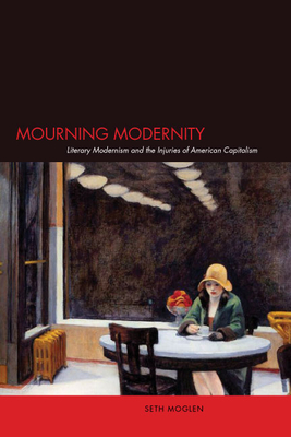 Mourning Modernity: Literary Modernism and the Injuries of American Capitalism - Moglen, Seth