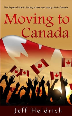 Moving To Canada: A Quick Guide For Expats Seeking a New and Happy Life in Canada - Heldrich, Jeff