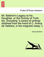 Mr. Baldwin's Legacy to His Daughter, or the Divinity of Truth, Etc. [Including "A Series of Writings Obtained from the Hand of C. Avena de Valdiere, in the Magnetic Sleep."]