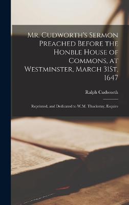 Mr. Cudworth's Sermon Preached Before the Honble House of Commons, at Westminster, March 31St, 1647: Reprinted, and Dedicated to W.M. Thackeray, Esquire - Cudworth, Ralph