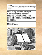 Mrs. Mary Eales's Receipts. Confectioner to her Late Majesty Queen Anne. The Second Edition, Corrected, With Additions