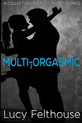 Multi-Orgasmic: A Collection of Erotic Short Stories - Felthouse, Lucy