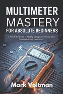 Multimeter Mastery for Absolute Beginners: A Hands-On Guide to Testing Voltage, Continuity, and Troubleshooting Electronics