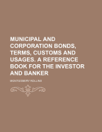 Municipal and Corporation Bonds, Terms, Customs and Usages. a Reference Book for the Investor and Banker