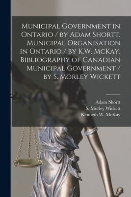 Municipal Government in Ontario [microform] / by Adam Shortt. Municipal Organisation in Ontario / by K.W. McKay. Bibliography of Canadian Municipal Government / by S. Morley Wickett - Shortt, Adam 1859-1931, and Wickett, S Morley (Samuel Morley) 1 (Creator), and McKay, Kenneth W 1862-1941 (Creator)