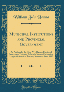 Municipal Institutions and Provincial Government: An Address by the Hon. W. J. Hanna, Provincial Secretary of Ontario, Before the National Municipal League of America, Toronto, November 14th, 1913 (Classic Reprint)