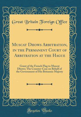 Muscat Dhows Arbitration, in the Permanent Court of Arbitration at the Hague: Grant of the French Flag to Muscat Dhows; The Counter-Case on Behalf of the Government of His Britannic Majesty (Classic Reprint) - Office, Great Britain Foreign