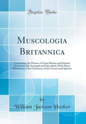 Muscologia Britannica: Containing the Mosses of Great Britain and Ireland, Systematically Arranged and Described; With Plates Illustrative of the Characters of the Genera and Species (Classic Reprint) - Hooker, William Jackson, Sir