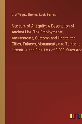 Museum of Antiquity; A Description of Ancient Life: The Employments, Amusements, Customs and Habits, the Cities, Palaces, Monuments and Tombs, the Literature and Fine Arts of 3,000 Years Ago - Yaggy, L W, and Haines, Thomas Louis