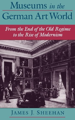Museums in the German Art World: From the End of the Old Regime to the Rise of Modernism - Sheehan, James J