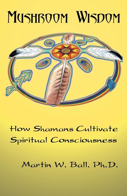 Mushroom Wisdom: Cultivating Spiritual Consciousness - Ball, Martin W, Dr., PhD