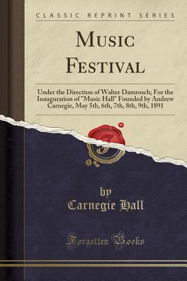 Music Festival: Under the Direction of Walter Damrosch; For the Inauguration of Music Hall Founded by Andrew Carnegie, May 5th, 6th, 7th, 8th, 9th, 1891 (Classic Reprint) - Hall, Carnegie