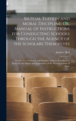 Mutual Tuition and Moral Discipline; Or, Manual of Instructions for Conducting Schools Through the Agency of the Scholars Themselves: For the Use of Schools and Families. With an Introductory Essay On the Object and Importance of the Madras System of Educ - Bell, Andrew