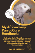 My African Grey Parrot Care Handbook: Finding the Right Friend, Environment, Nutrition and Feeding, Health, Choosing the Right Toys for Playtime, Training, Understanding Behavior and Communication.