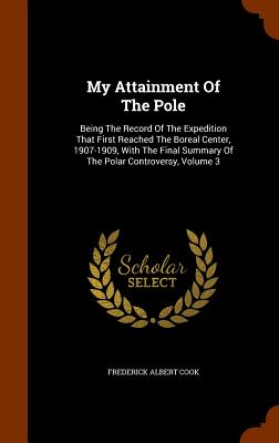 My Attainment Of The Pole: Being The Record Of The Expedition That First Reached The Boreal Center, 1907-1909, With The Final Summary Of The Polar Controversy, Volume 3 - Cook, Frederick Albert