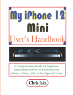 My iPhone 12 Mini User's Handbook: A Comprehensive Guide for Beginners, Intermediate, and Pro in Mastering Your iPhone 12 Mini + iOS 14 Pro Tips and Tricks