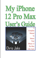 My iPhone 12 Pro Max User's Guide: A Complete Manual To Master Your iPhone 12 Pro Max Like A Pro + Troubleshooting