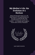 My Mother's Life, the Evolution of a Recluse: Being the Personal History of a Life Made Beautiful Through Motherhood; the Story of a Woman Who Was Transformed by Her Love for Her Children ... to a Speaker and Evangelist Known and Loved by Thousands