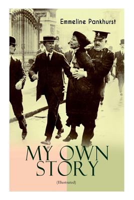 MY OWN STORY (Illustrated): The Inspiring & Powerful Autobiography of the Determined Woman Who Founded the Militant WPSU Suffragette Movement and Fought to Win the Equal Voting Rights for All Women - Pankhurst, Emmeline