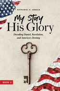 My Story, His Glory: Decoding Daniel, Revelation, and America's Destiny