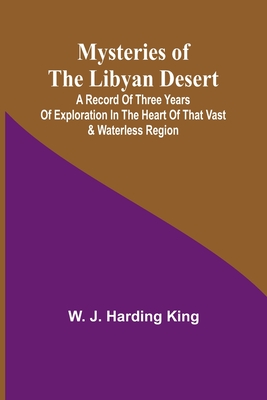 Mysteries of the Libyan Desert; A record of three years of exploration in the heart of that vast & waterless region - J Harding King, W