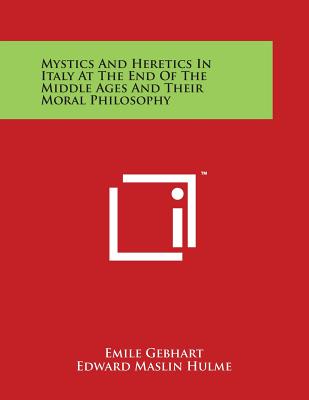 Mystics and Heretics in Italy at the End of the Middle Ages and Their Moral Philosophy - Gebhart, Emile, and Hulme, Edward Maslin