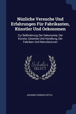 Nzliche Versuche Und Erfahrungen Fr Fabrikanten, Knstler Und Oekonomen: Zur Befrderung Der Oekonomie, Der Knste, Gewerbe Und Handlung, Der Fabriken Und Manufacturen - Gtle, Johann Conrad