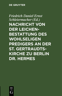 Nachricht Von Der Leichenbestattung Des Wohlseligen Predigers an Der St. Gertraudts-Kirche Zu Berlin Dr. Hermes: Nebst Der an Seinem Sarge Von Dem Professor Dr. Schleiermacher Gehaltenen Rede - Schleiermacher, Friedrich Daniel Ernst (Editor)