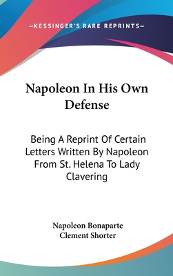 Napoleon In His Own Defense: Being A Reprint Of Certain Letters Written By Napoleon From St. Helena To Lady Clavering - Bonaparte, Napoleon, and Shorter, Clement (Editor)