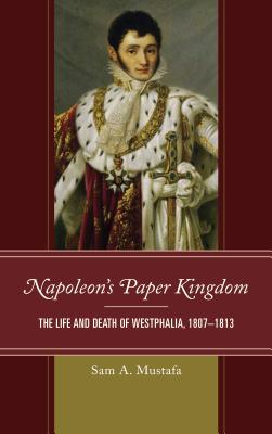 Napoleon's Paper Kingdom: The Life and Death of Westphalia, 1807-1813 - Mustafa, Sam A