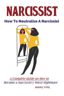 Narcissist: How To Neutralize A Narcissist; A Complete Guide on How to Become a Narcissist's Worst Nightmare - Antony, Felix