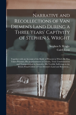 Narrative and Recollections of Van Diemen's Land During a Three Years' Captivity of Stephen S. Wright [microform]: Together With an Account of the Battle of Prescott in Which He Was Taken Prisoner, His Imprisonment in Canada, Trial, Condemnation And... - Wright, Stephen S (Stephen Smith) (Creator), and Lyon, Caleb 1822-1875