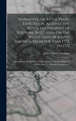 Narrative, of a Five Years' Expedition, Against the Revolted Negroes of Surinam, in Guiana, On the Wild Coast of South America; From the Year 1772, to 1777: Elucidating the History of That Country, and Describing Its Productions, ... With an Account of T - Stedman, John Gabriel