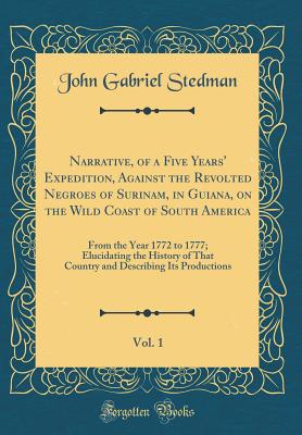 Narrative, of a Five Years' Expedition, Against the Revolted Negroes of Surinam, in Guiana, on the Wild Coast of South America, Vol. 1: From the Year 1772 to 1777; Elucidating the History of That Country and Describing Its Productions (Classic Reprint) - Stedman, John Gabriel