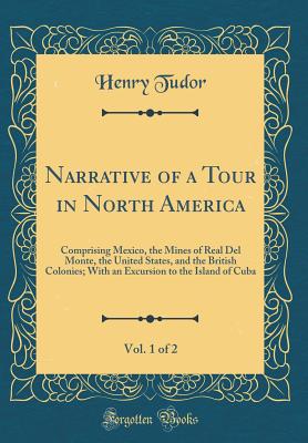 Narrative of a Tour in North America, Vol. 1 of 2: Comprising Mexico, the Mines of Real del Monte, the United States, and the British Colonies; With an Excursion to the Island of Cuba (Classic Reprint) - Tudor, Henry