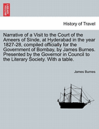 Narrative of a Visit to the Court of the Ameers of Sinde, at Hyderabad in the Year 1827-28, Compiled Officially for the Government of Bombay, by James Burnes. Presented by the Governor in Council to the Literary Society. with a Table.