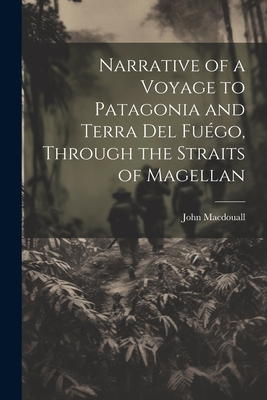 Narrative of a Voyage to Patagonia and Terra Del Fugo, Through the Straits of Magellan - Macdouall, John