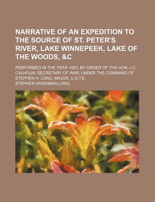 Narrative of an Expedition to the Source of St. Peter's River, Lake Winnepeek, Lake of the Woods, &C: Performed in the Year 1823, by Order of the Hon. J.C. Calhoun, Secretary of War, Under the Command of Stephen H. Long, Major, U.S.T.E - Long, Stephen Harriman