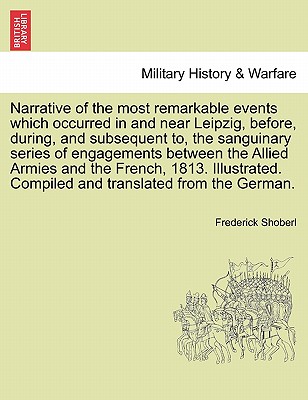 Narrative of the Most Remarkable Events Which Occurred in and Near Leipzig, Before, During, and Subsequent To, the Sanguinary Series of Engagements Between the Allied Armies and the French, 1813. Illustrated. Third Edition - Shoberl, Frederick