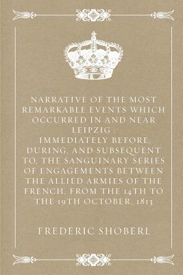 Narrative of the Most Remarkable Events Which Occurred in and Near Leipzig: Immediately Before, During, and Subsequent To, the Sanguinary Series of Engagements Between the Allied Armies of the French, from the 14th to the 19th October, 1813 - Shoberl, Frederic