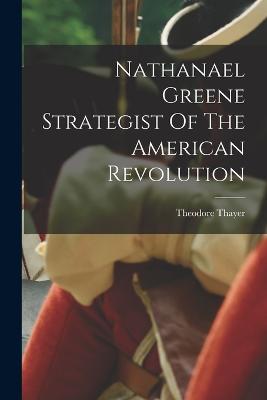 Nathanael Greene Strategist Of The American Revolution - Thayer, Theodore