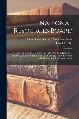 National Resources Board: A Report on National Planning and Public Works in Relation to Natural Resources and Including Land use and Water Resources With Finding and Recommendations - United States National Resources Board (Creator), and Ickes, Harold L 1874-1952