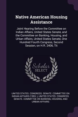 Native American Housing Assistance: Joint Hearing Before the Committee on Indian Affairs, United States Senate, and the Committee on Banking, Housing, and Urban Affairs, United States Senate, One Hundred Fourth Congress, Second Session, on H.R. 2406, Tit - United States Congress Senate Committ (Creator)