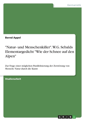 "Natur- und Menschenkiller". W.G. Sebalds Elementargedicht "Wie der Schnee auf den Alpen": Zur Frage einer mglichen Parallelisierung der Zerstrung von Mensch/ Natur durch die Kunst - Appel, Bernd