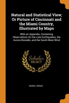 Natural and Statistical View; Or Picture of Cincinnati and the Miami Country, Illustrated by Maps: With an Appendix, Containing Observations on the Late Earthquakes, the Aurora Borealis, and the South-West Wind - Drake, Daniel