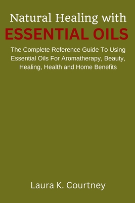 Natural Healing With Essential Oils: The Complete Reference Guide To Using Essential Oils For Aromatherapy, Beauty, Healing, Health and Home Benefits - Courtney, Laura K