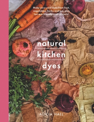Natural Kitchen Dyes: Make Your Own Dyes from Fruit, Vegetables, Herbs and Tea, Plus 12 Eco-Friendly Craft Projects - Hall, Alicia
