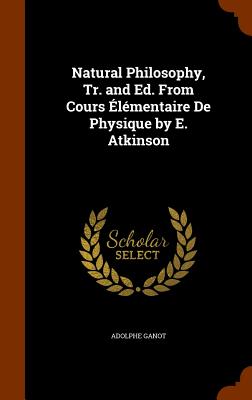 Natural Philosophy, Tr. and Ed. From Cours lmentaire De Physique by E. Atkinson - Ganot, Adolphe